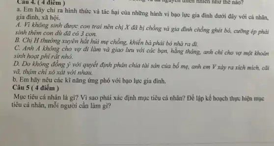 Câu 4. ( 4 điêm )
a. Em hãy chỉ ra hình thức và tác hại của những hành vi bạo lực gia đình dưới đây với cá nhân,
gia đình, xã hội.
A. Vì không sinh được con trai nên chị X đã bị chồng và gia đình chồng ghét bỏ, cưỡng ép phải
sinh thêm con dù đã có 3 con.
B. Chị H thường xuyên hặt hủi mẹ chồng, khiến bà phải bỏ nhà ra đi.
C. Anh A không cho vợ đi làm và giao lưu với các bạn, hằng tháng,anh chi cho vợ một khoản
sinh hoạt phí rất nhỏ.
D. Do không đồng ý với quyết định phân chia tài sản của bố mẹ, anh em V xảy ra xích mich, cãi
vã, thậm chỉ xô xát với nhau.
b. Em hãy nêu các kĩ nǎng ứng phó với bạo lực gia đình.
Câu 5 ( 4 điêm )
Mục tiêu cá nhân là gì? Vì sao phải xác định mục tiêu cá nhân? Để lập kế hoạch thực hiện mục
tiêu cá nhân, mỗi người cân làm gì?