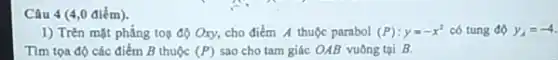 Câu 4 (4,0 điểm).
1) Trên mặt phẳng toạ độ Oxy, cho điểm A thuộc parabol (P):y=-x^2 có tung độ y_(A)=-4.
Tìm tọa độ các điểm B thuộc (P) sao cho tam giác OAB vuông tại B.