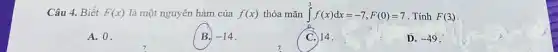 Câu 4. Biết F(x) là một nguyên hàm của f(x) thỏa mãn int _(0)^3f(x)dx=-7,F(0)=7 . Tính F(3)
A. 0.
B. -14
C 14.
D. -49