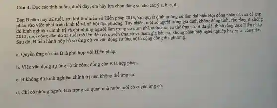 Câu 4: Đọc các tình huống dưới đây,em hãy lựa chọn đúng sai cho các ý a, b, c,d.
Bạn B nǎm nay 22 tuổi, sau khi tìm hiểu về Hiến pháp 2013, bạn quyết định tự ứng cứ làm đại biểu Hội đồng nhân dân xã để góp
phần vào việc phát triển kinh tế và xã hội địa phương.Tuy nhiên, một số người trong gia đình không đồng tình, cho rằng B không
đủ kinh nghiệm chính trị và chỉ những người làm trong co quan nhà nước mới có thể ứng cứ.B đã giải thích rằng theo Hiến pháp
2013, mọi công dân đủ 21 tuổi trở lên đều có quyền ứng cử và tham gia bầu cử, không phân biệt nghề nghiệp hay vị trí công tác.
Sau đó, B tiến hành nộp hồ sơ ứng cử và vận động sự ủng hộ từ cộng đồng địa phương.
a. Quyền ứng cử của B là phù hợp với Hiến pháp.
b. Việc vận động sự ủng hộ từ cộng đồng của B là hợp pháp.
c. B không đủ kinh nghiệm chính trị nên không thể ứng cử.
d. Chi có những người làm trong cơ quan nhà nước mới có quyền ứng cử.