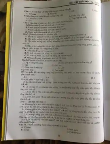 Câu 4. Các loài thực vật thủy sinh có môi trường sống là
A. Trên cạn	B. Sinh vật
C. Đất
D. Nước
B. Chấy, rận, nấm
Câu 5. Da người có thể là môi trường sống của:
D. Thực vật bậc thấp
A. Giun đũa kí sinh
C. Sâu
Câu 6. Các nhân tố sinh thái được chia thành hai nhóm sau:
A. Nhóm nhân tố sinh thái sinh vật và con người.
B. Nhóm nhân tố sinh thái vô sinh và hữu sinh
C. Nhóm nhân tố sinh thái trên cạn và dưới nướC.
D. Nhóm nhân tố sinh thái bất lợi và có lợi.
Câu 7. Nhân tố sinh thái vô sinh bao gồm
A. Tất cả các nhân tố vật lý hoá học của môi trường xung quanh sinh vật
B. Đất, nước, không khí, độ ẩm, ảnh sáng, các nhân tố vật lý bao quanh sinh vật
C. Đất, nước, không khí độ ẩm, ánh sáng,các chất hoá học của môi trường xung quanh
sinh vật.
D. Đất, nước, không khí, độ ẩm, ánh sáng, nhiệt độ của môi trường xung quanh sinh vật
Câu 8. Nhân tố sinh thái hữu sinh bao gồm
A. Thực vật, động vật và con người.
B. Vi sinh vật,thực vật, động vật và con người.
C. Vi sinh vật.nấm, tảo, thực vật,động vật và con người.
D. Những mối quan hệ giữa các sinh vật với nhau
Câu 9. Cho các yếu tố/cấu trúc/sinh vật sau đây:
(1) Lớp lá rụng nên rừng
(2) Cây phong lan bán trên thân cây gỗ
(3) Đất
(4) Hơi ấm
(5) Chim làm tổ trên cây
(6) Gió
(7) Nước biển
Đối với quần thể cây thông đang sống trên rừng Tam Đảo,có bao nhiêu yếu tố kể trên là
(8) Con người
yếu tố hữu sinh?
A. 3
B. 4
C. 5
D. 2
Câu 10. Nhân tố sinh thái là gì?
A. Là các yếu tố của môi trường có ảnh hưởng trực tiếp hoặc gián tiếp đến đời sống của
sinh vật
B. Là các yếu tố vô sinh của môi trường có ảnh hưởng trực tiếp hoặc gián tiếp đến dòi
sống của sinh vật
C. Là các yếu tố hữu sinh của môi trường có ảnh hưởng trực tiếp hoặc gián tiếp đến đời
sống của sinh vật
D. Là các mối quan hệ của sinh vật có ảnh hưởng trực tiếp hoặc gián tiếp đến đời sống
của sinh vật
Câu 11. Giới hạn sinh thái là:
A. Khoảng giá trị xác định của nhiều nhân tố sinh thái tác động qua lại lẫn nhau mà ở dó
sinh vật có thể tồn tại và phát triển được theo thời gian.
B. Khoảng giá trị xác định của một nhân tổ sinh thái tác động qua lại lẫn nhau mà ở đó
sinh vật có thể tồn tại và phát triển được theo thời gian.
C. Là khoảng không gian sinh thái ở đó chứa đựng tất cả các nhân tố sinh thái cùng tác
động qua lại với nhau giúp cho sinh vật có thể tồn tại và phát triển qua thời gian.
D. Là giá trị cực đại của một nhân tố sinh thái mà ở đó sinh vật có thể tồn tại và phát triển qua thời gian.
Câu 12. Yếu tố ánh sáng thuộc nhóm nhân tố sinh thái:
A. Vô sinh
C. Vô cơ
B. Hữu sinh
D. Chất hữu cơ