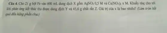 Câu 4. Cho 21 g bột Fe vào 600 mL dung dịch X gồm AgNO_(3) 0,5 M và Cu(NO_(3))_(2)times M. Khuấy nhẹ cho tới
khi phản ứng kết thúc thu được dung dịch Y và 45,6 g chất rắn Z.Giá trị của x là bao nhiêu? (Làm tròn kết
quả đến hàng phần chục)