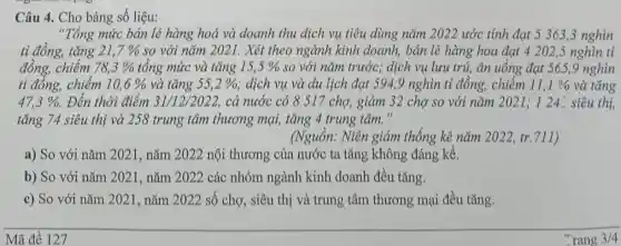 Câu 4. Cho bảng số liệu:
"Tổng mức bán lẻ hàng hoá và doanh thu dịch vụ tiêu dùng nǎm 2022 ước tính đạt 5 363.3 nghìn
tỉ đồng, tǎng 21,7%  so với nǎm 2021.Xét theo ngành kinh doanh, bán lẻ hàng hoa đạt 4 202,5 nghìn tỉ
đồng, chiếm 78,3%  tổng mức và tǎng 15,5%  so với nǎm trước; dịch vụ lưu trú, ǎn uống đạt 565,9 nghìn
tỉ đồng, chiếm 10,6%  và tǎng 55,2%  . dịch vụ và du lịch đạt 594,9 nghìn tỉ đồng,chiếm 11,1%  và tǎng
47,3% . Đến thời điểm 31/12/2022, cả nước có 8 517 chợ, giảm 32 cho so với nǎm 2021:124- siêu thị,
tǎng 74 siêu thị và 258 trung tâm thương mại, tǎng 4 trung tâm."
(Nguồn: Niên giám thống kê nǎm 2022,tr.711)
a) So với nǎm 2021, nǎm 2022 nội thương của nước ta tǎng không đáng kể.
b) So với nǎm 2021, nǎm 2022 các nhóm ngành kinh doanh đều tǎng.
c) So với nǎm 2021, nǎm 2022 số chợ, siêu thị và trung tâm thương mại đều tǎng.