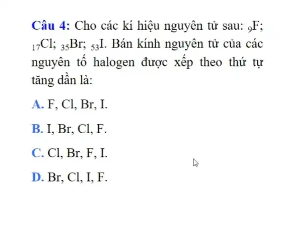 Câu 4: Cho các kí hiệu nguyên tử sau: (}_{9)F
(}_{17)Cl;_(35)Br;_(53)I . Bán kính nguyên tử của các
nguyên tô halogen được xếp theo thứ tự
tǎng dần là:
A. F, Cl, Br . I.
B. I, Br, Cl.F.
C. Cl, Br, F . I.
D. Br, Cl, I F.