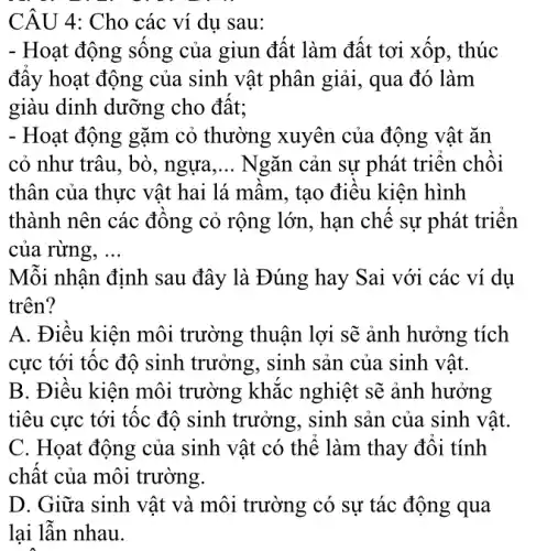 CÂU 4: Cho các ví dụ sau:
- Hoạt động sống của giun đất làm đất tơi xốp, thúc
đây hoạt động của sinh vật phân giải , qua đó làm
giàu dinh dưỡng cho đất:
- Hoạt động gặm cỏ thường xuyên của động vật ǎn
cỏ như trâu, bò , ngựa __ Ngǎn cản sự phát triển chồi
thân của thực vật hai lá mầm, tạo điều kiện hình
thành nên các đồng cỏ rộng lớn , hạn chế sự phát triển
của rừng, __
Mỗi nhận định sau đây là Đúng hay Sai với các ví dụ
trên?
A. Điều kiện môi trường thuận lợi sẽ ảnh hưởng tích
cực tới tốc độ sinh trưởng, sinh sản của sinh vật.
B. Điều kiện môi trường khắc nghiệt sẽ ảnh hưởng
tiêu cực tới tốc độ sinh trưởng , sinh sản của sinh vật.
C. Họat động của sinh vật có thể làm thay đổi tính
chất của môi trường.