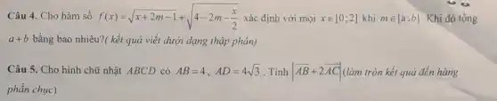 Câu 4. Cho hàm số f(x)=sqrt (x+2m-1)+sqrt (4-2m-(x)/(2)) xác định với mọi xin [0;2] khi min [a;b] Khi đó tổng
a+b bằng bao nhiêu?( kết quả viết dưới dạng thập phân)
Câu 5. Cho hình chữ nhật ABCD có AB=4,AD=4sqrt (3) . Tính vert overrightarrow (AB)+2overrightarrow (AC)vert  (làm tròn kết quả đến hàng
phần chục)