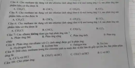 Câu 4: Cho methane tác dụng với khí chlorine (ánh sár g) theo tỉ lệ mol tương ứng 1:2 , sau phản ứng sản
phẩm hữu cơ thu được là
A. CH_(3)Cl
B. CHCl_(3)
C. CH_(2)Cl_(2)
D. CCl_(4)
Câu 5: Ch o methane tác dụng với khí chlorine : (ánh sáng)theo tỉ lệ mol tương ứng 1:3 , sau phản ứng sản
phẩm hi ru cơ thu được : là
CH_(3)Cl
B. CHCl_(3)
C. CH_(2)Cl_(2)
D. CCl_(4)
Câu 6:Cho methane tác dụng với khí chlorine (ánh sáng)theo tỉ lệ mol tương ứng 1:4,sau phả n ứng sản
phẩm hữu cơ thu được là
A. CH_(3)Cl
B. CHCl_(3)
C. CH_(2)Cl_(2)
D. CCl_(4)
Câu
Câu 7: Các alkane không tham gia loại phản ứng nào?
C. Phàn ứng tách.
D. Phàn ứng
A. Phàn ứng thế.
cháy
lmg ; cộng
Câu 8:Phản ứng của alkane với Cl_(2) (ánh sáng)được goi li phàn ứng:
C Halogen hóa
D. Oxi hóa
A . Hydrogen hóa
B.hydrate hóa
Câu 9: Đốt cháy methane trong his chlorine sinh ra muội den và khí làm đỏ giấy qui tim hóa Sản phần n phản
ứng là
CCl_(4) và HCl
B. CH_(2)Cl_(2) và HCl
C. CH_(3)Cl và HCI
D. C và HCI
Câu 10:Cho phản ứng: