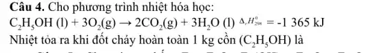 Câu 4. Cho phương trình nhiệt hóa học:
C_(2)H_(5)OH(l)+3O_(2)(g)arrow 2CO_(2)(g)+3H_(2)O(l)grave (a),H_(28)=-1365kJ
Nhiệt tỏa ra khi đốt cháy hoàn toàn 1 kg cồn (C_(2)H_(5)OH) là