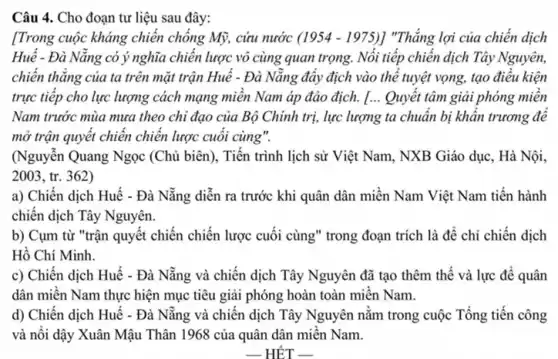 Câu 4. Cho đoạn tư liệu sau đây:
[Trong cuộc kháng chiên chông Mỹ, cứu nước (1954-1975)] "Thẳng lợi của chiến dịch
Huê - Đà Nǎng có ý nghĩa chiến lược vô cùng quan trọng.Nổi tiếp chiến dịch Tây Nguyên,
chiến thẳng của ta trên mặt trận Huế - Đà Nǎng đây địch vào thể tuyệt vọng,tạo điều kiện
trực tiếp cho lực lượng cách mạng miên Nam áp đảo địch.[... Quyêt tâm giải phóng miên
Nam trước mùa mưa theo chi đạo của Bộ Chính trị, lực lượng ta chuẩn bị khân trương đê
mở trận quyết chiên chiến lược cuối cùng".
(Nguyễn Quang Ngọc (Chủ biên), Tiến trình lịch sử Việt Nam , NXB Giáo dục, Hà Nội.
2003, tr.. 362)
a) Chiến dịch Huế - Đà Nẵng diễn ra trước khi quân dân miền Nam Việt Nam tiến hành
chiến dịch Tây Nguyên.
b) Cụm từ "trận quyết chiến chiến lược cuối cùng" trong đoạn trích là để chỉ chiến dịch
Hô Chí Minh.
c) Chiến dịch Huế - Đà Nẵng và chiến dịch Tây Nguyên đã tạo thêm thế và lực để quân
dân miên Nam thực hiện mục tiêu giải phóng hoàn toàn miền Nam.
d) Chiến dịch Huế - Đà Nẵng và chiến dịch Tây Nguyên nằm trong cuộc Tổng tiến công
và nôi dậy Xuân Mậu Thân 1968 của quân dân miền Nam.
__ HÉT __