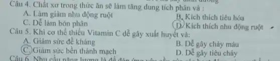 Câu 4. Chất xơ trong thức ǎn sẽ làm tǎng dung tích phân và :
has buy difficulting
A. Làm giảm nhu động ruột
B. Kích thích tiêu hóa
C. Dễ làm bón phân
(D) Kích thích nhu động ruột __
Câu 5. Khi cơ thể thiếu Vitamin C dễ gây xuất huyết và:
A. Giảm sức đề kháng
(C.)Giảm sức bền thành mạch
B. Dễ gây chảy máu
D. Dễ gây tiêu chảy