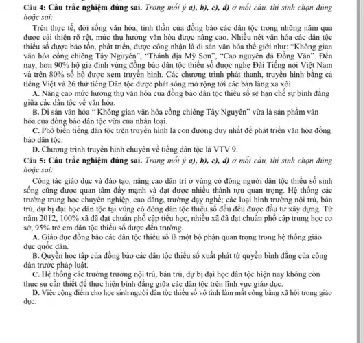 Câu 4: Câu trắc nghiệm đúng sai. Trong mỗi ý a), b),c), d) ở môi câu, thi sinh chọn đúng
hoặc sai:
Trên thực tế, đời sống vǎn hóa, tinh thần của đồng bào các dân tộc trong những nǎm qua
được cải thiện rõ rệt, mức thụ hưởng vǎn hóa được nâng cao. Nhiêu nét vǎn hóa các dân tộc
thiểu số được bảo tôn, phát triển, được công nhận là di sản vǎn hóa thế giới như: "Không gian
vǎn hóa cồng chiêng Tây Nguyên", "Thánh địa Mỹ Sơn", "Cao nguyên đá Đồng Vǎn". Đến
nay, hơn 90%  hộ gia đình vùng đồng bào dân tộc thiểu số được nghe Đài Tiếng nói Việt Nam
và trên 80%  số hộ được xem truyền hình. Các chương trình phát thanh, truyền hình bằng cả
tiếng Việt và 26 thứ tiếng Dân tộc được phát sóng mở rộng tới các bản làng xa xôi.
A. Nâng cao mức hưởng thụ vǎn hóa của đồng bào dân tộc thiểu số sẽ hạn chế sự bình đǎng
giữa các dân tộc vê vǎn hóa.
B. Di sản vǎn hóa " Không gian vǎn hóa cồng chiêng Tây Nguyên" vừa là sản phẩm vǎn
hóa của đồng bào dân tộc vừa của nhân loại.
C. Phổ biến tiếng dân tộc trên truyên hình là con đường duy nhất để phát triển vǎn hóa đồng
bào dân tộC.
D. Chương trình truyền hình chuyên về tiếng dân tộc là VTV 9.
Câu 5: Câu trắc nghiệm đúng sai. Trong môi ý a), b),c), d) ở mỗi câu, thi sinh chọn đúng
hoặc sai:
Công tác giáo dục và đào tạo, nâng cao dân trí ở vùng có đông người dân tộc thiểu số sinh
sống cũng được quan tâm đây mạnh và đạt được nhiều thành tựu quan trọng. Hệ thông các
trường trung học chuyên nghiệp, cao đǎng, trường dạy nghề; các loại hình trường nội trú,bán
trú, dự bị đại học dân tộc tại vùng có đông dân tộc thiêu số đêu đều được đâu tư xây dựng. Từ
nǎm 2012, 100%  xã đã đạt chuân phô cập tiêu học , nhiều xã đã đạt chuẩn phổ cập trung học cơ
sở. 95%  trẻ em dân tộc thiêu số được đến trường.
A. Giáo dục đông bào các dân tộc thiểu số là một bộ phận quan trọng trong hệ thống giáo
dục quốc dân.
B. Quyền học tập của đồng bào các dân tộc thiểu số xuất phát từ quyển bình đẳng của công
dân trước pháp luật.
C. Hệ thông các trường trường nội trú,bán trú, dự bị đại học dân tộc hiện nay không còn
thực sự cần thiết để thực hiện bình đǎng giữa các dân tộc trên lĩnh vực giáo dụC.
D. Việc cộng điểm cho học sinh người dân tộc thiếu số vô tình làm mất công bằng xã hội trong giáo
dụC.