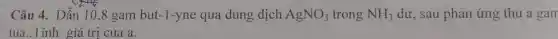 Câu 4. Dẫn 10,8 gam but-1-yne qua dung dịch AgNO_(3) trong NH_(3) dư, sau phân ứng thu a gan
tủa..Tính giá trị của a.