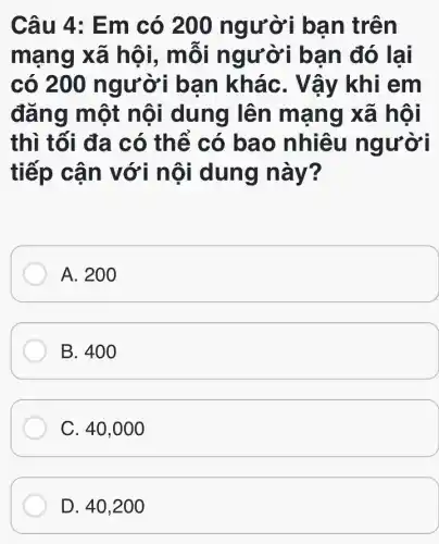 Câu 4: Em có 200 người bạn trên
mạng xã hội, mỗi người bạn đó lai
có 200 người bạn kháC. Vậy khi em
đǎng một nội dung lên mang xã hội
thì tối đa có thể có bao nhiêu người
tiếp cận với nội dung này?
A. 200
B. 400
C. 40,0 oo
D. 40,200