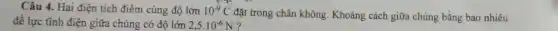 Câu 4. Hai điện tích điểm cùng độ lớn 10^-9C đặt trong chân không. Khoảng cách giữa chúng bằng bao nhiêu
để lực tĩnh điện giữa chúng có đô lớn 2,5cdot 10^-6N