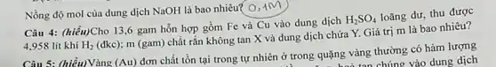 Câu 4: (hiểu)Cho 13 ,6 gam hỗn hợp gồm Fe và Cu vào dung dịch
H_(2)SO_(4)
loãng dư, thu được
4.958 lít khí H_(2)
(đkc); m (gam)chất rắn không tan X và dung dịch chứa Y. Giá trị m là bao nhiêu?
Nồng độ mol của dung dịch NaOH là bao nhiêu? 0,1M
Câu 5: (hiểu)Vàng (Au)
đơn chất tồn tại trong tự nhiên ở trong quặng vàng thường có hàm lượng
hoà tan chúng vào dung dịch