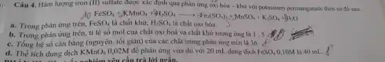 Câu 4. Hàm lượng iron (II) sulfate được xác định qua phản ứng oxi hóa - khử với potassium permanganate theo sơ đồ sau:
do
FeSO_(4)+KMnO_(4)+8H_(2)SO_(4)arrow 5Fe_(2)(SO_(4))_(3)+MnSO_(4)+K_(2)SO_(4)+8H_(2)O eSO_(4)lgrave (i) chacute (a)t
a. Trong phản ứng trên, FeSO_(4)
b. Trong phản ứng trên, tỉ lệ số mol của chất oxi hoá và chất khử tương ứng là 1:5
c. Tổng hệ số cân bằng (nguyên, tối giản) của các chất trong phản ứng trên là 36.
d. Thể tích dung dịch KMnO_(4) 0,02M để phản ứng vừa đủ với 20 mL dung dịch FeSO_(4) 0,10M là 40 mL.