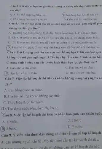 Câu 4. Khi xảy ra bạo lực gia đình, chúng ta không nên thực hiện hành vi
sau đây?
A. Kiềm chế cảm xúc tiêu cựC.
(C.)Sử dụng bạo lực để đáp trả.
B. Chủ động tìm người giúp đỡ.
D. Kiềm chế lời nói tiêu cựC.
Câu 5. Chủ thể nào dưới đây đã có cách ứng xử tích cực, phù hợp để phò
chống bạo lực gia đinh?
A. Thường xuyên bị chồng đánh đập, hành hạ nhưng chị H vẫn nín nhịn.
B. Chị C thường tỏ thái độ và lời nói tiêu cực khi hai vợ chồng tranh luân.
C. Chị K nhờ anh trai tới nhà để đánh lại chồng vì đã mắng nhiếc minh.
D. Thấy bố tức giận, C vội sang nhà hàng xóm để đợi bố bình tĩnh trở lại.
Câu 6. Đặt kì vọng quá lớn vào con trai, bố mẹ bạn C bắt con học quá
không có thời gian nghỉ ngơi, khiến bạn bị trầm cảm. Hành vi của bố
C trong tình huống sau đây thuộc hình thức bạo lực gia đình nào?
A. Bạo lực về thể chất.
C. Bạo lực về tài chính.
(B.) Bạo lực về tinh thần.
D. Bạo lực về tình duC.
Câu 7. Việc lập kế hoạch chi tiêu cá nhân không mang lại ý nghĩa nà
đây?
A. Cân bằng được tài chính.
B. Chi tiêu những khoản không cần thiết.
C. Thực hiện được tiết kiêm.
D. Tạo dựng cuộc sống ổn định, ấm no.
Câu 8. Việc lập kế hoạch chi tiêu cá nhân bao gồm bao nhiêu bước
A. 4 bướC.
C. 6 bướC.
(B) 5 bướC.
D. 7 bướC.
Câu 9. Ý kiến nào dưới đây đúng khi bàn về vấn đề lập kế hoạch
A. Chỉ những người chi tiêu tùy tiện mới cần lập kế hoạch chi tiêu.
giàu có dư dà thì không cần lập kế hoạch chi tiêu.