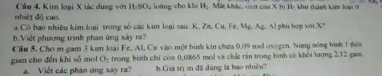 Câu 4. Kim loại X tác dung với H_(2)SO_(4) loãng cho khí H_(2) Mặt khác. oxit của có
nhiêt độ cao.
a.Có bao nhiêu kim loại trong số các kim loại sau:K.Zn,Cu,Fe , Mg. Ag, Al phù hợp với X?
b. Viết phương trình phản ứng xảy ra?
Câu 5. Cho m gam 3 kim loại Fe, Al, Cu vào một bình kín chứa 0.09 mol oxygen. Nung nóng bình 1 thời
gian cho đến khi số mol O_(2) trong bình chỉ còn 0.0865 mol và chất rắn trong bình có khối lượng 2,12 gam.
a. Viết các phản ứng xảy ra?
b.Giá trị m đã dùng là bao nhiêu?