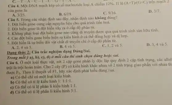 Câu 4. Một DNA mạch kép có số nucleotide loại A chiếm 12%  . Tỉ lệ (A+T)/(G+C) trên mạch 2
của gene là:
D. 3/7
A. 3/25
B. 6/19
C. 9/16
Câu 5. Trong các nhận định sau đây nhận định nào không đúng?
1. Đột biến gene cung cấp nguyên liệu cho quá trình tiến hoá.
2. Đột biến gene là đột biến xảy ra ở cấp độ phân tử.
3. Không phải loại đột biến gene nào cũng di truyền được qua quá trình sinh sản hữu tính.
4. Các đột biến gene biểu hiện ra kiểu hình ở cả thể đồng hợp và dị hợp.
5. Đột biến là sự biến đổi vật chất di truyền chỉ ở cấp độ phân tử.
C. 1.2 và 5.
D. 3.4 và 5.
A. 2,4 và 5.
B. 4 và 5.
Dạng thức 2: Câu trắc nghiệm dạng Đúng/Sai.
Trong mỗi ý a),b), c), d) ở mỗi câu thí sinh chọn đúng hoặc sai.
Câu 6. Ở một loài thực vật, xét 2 cặp gene phân ly độc lập quy định 2 cặp tính trạng,các allel
trội là trội hoàn toàn. Cho 2 cây (P) có kiểu hình khác nhau về 2 tính trạng giao phấn với nhau th
được F_(1) . Theo lí thuyết về F1, hãy xác định phát biểu đúng /sai.
a) Có thể chỉ có một loại kiểu hình.
b) Có thể có tỉ lệ kiểu hình 1:1:1:1
c) Có thể có tỉ lệ phân li kiểu hình 1:1
d) Có thể có tỉ lệ phân li kiểu hình 3:1