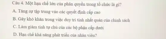 Câu 4. Một hạn chế lớn của phân quyền trong tổ chức là gì?
A. Tǎng sự tập trung vào các quyết định cấp cao
B. Gây khó khǎn trong việc duy trì tính nhất quán của chính sách
C. Làm giảm tính tự chủ của các bộ phận cấp dưới
D. Hạn chế khả nǎng phát triển của nhân viên?