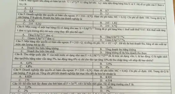 Câu 4: Một người tiêu dùng có hàm lợi ich: U=x^0.4y^0.8U
tổng lợi ích; x,y;mức tiêu dùng hàng hóa X và Y Hệ số co giân của U theo x
D. 40
và y là
A. 1,1
C.0.8
B. 0,7
D. 1,2
Câu 5: Doanh nghiệp độc quyền có hàm cầu ngược: P=210-0,7Q. Hàm chi phí biên: MC=0,3Q. Chi phí có định:100. Trong đó Q là sản lượng. P là giá cả. Doanh thu biển của doanh nghiệp là
A. 03Q
C. 210-0,3Q
Câu 6: Mức cung về một loại hàng
B. 210-1,4Q
D. 210-0,7Q
Trong đó p: giá hàng hóa; t: thuế suất thuế VAT. Khi thuế suất tǎng
A.Tǎng 0,9p^2,5t^-2,5donvi
B. Tǎng 0,9p^2,5t^-2,50
C. Giamr 0,9p^2,5t^2,5donvi
D. Giàm 0.9p^2.5t^-2,50
Câu 7: Một hằng độc quyền có hàm cầu ngược: P=210-Q và tổng chi phí: TC=FC+Q^2 . Để tối đa hoá doanh thu, hãng sẽ sản xuất tại mức sản lượng mà tại đó:
A. Doanh thu biên bằng không
C.Doanh thu biên lớn nhất
B. Tổng doanh thu bằng không
D. Hàng không tố đa hóa doanh thu được
Câu 8: Thu nhập quốc dân Y của một nước có dạng nhu sau Y=0,25K^0,5L^0,3G^0,05 (K là mức sử dụng vốn; L là lao động: G là ngân sách
đào tạo)Nếu hằng nǎm vốn tǎng 5%  lao động tǎng 6%  và chi cho đào tạo tǎng 10%  thì thu nhập tǎng với nhịp độ bao nhiêu?
A. 4,6% 
B. 3,5% 
4,8% 
D. 4% 
Câu 9: Doanh nghiệp độc quyền có hàm cầu ngược: P=210-0,3Q Hàm chi phí biên: MC=0,4Q. Chi phí có định:100. Trong đó Q là
sản lượng. P là giá cả. Tổng chi phí khi doanh nghiệp đạt mục tiêu đối đa hóa lợi nhuận là
A. 8.820
B. 8.920
170
Câu 10: Số tiền tích lũy được cho bởi hàm số
D. 6.518
với t là biến thời gian. Hệ số tǎng trưởng của F là:
A. 2,3% 
B. 2,6% 
C. 2% 
D. 3%