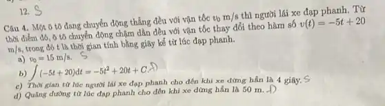 Câu 4. Một ô tô đang chuyển động thẳng đều với vận tốc
v_(0)m/s
thì người lái xe đạp phanh. Từ
thời điểm đó, ô tô chuyển động chậm dần đều với vận tốc thay đổi theo hàm số
v(t)=-5t+20
m/s
trong đó t là thời gian tính bằng giây kể từ lúc đạp phanh.
a) v_(0)=15m/s
b) int (-5t+20)dt=-5t^2+20t+C
c) Thời gian từ lúc người lái xe đạp phanh cho đến khi xe dừng hẳn là 4 giây.
d) Quãng đường từ lúc đạp phanh cho đến khi xe dừng hẳn là 50 m. -D
12. S