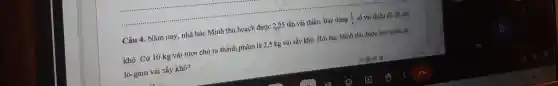 Câu 4. N ǎm nay, nh à bác Minh thu ho ạch được 2,25 tấn vải thiều. Bá c dùng (1)/(3) số vải thiều đó để sấy
khô. Có r 10 kg vải tươi ch ra thành phẩm là 2,5 kg vải sấy khô . Hỏi bác Minh thu được bao nhiêu ki-
lô-gam vải sấy khô?