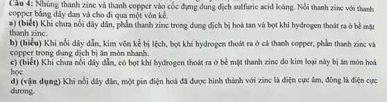 Câu 4: Nhúng thanh zinc và thanh copper vào cốc đựng dung dịch sulfuric acid loãng Nối thanh zinc với thanh
copper bằng dây dan và cho đi qua một vôn kế.
a) (biết) Khi chưa nôi dây dân, phần thanh zinc trong dung dịch bị hoà tan và bọt khí hydrogen thoát ra ở bề mặt
thanh zinc.
b) (hiểu) Khi nối dây dẫn, kim vôn kế bị lệch, bọt khí hydrogen thoát ra ở cả thanh copper,phần thanh zinc và
copper trong dung dịch bị ǎn mòn nhanh.
c) (biết) Khi chưa nối dây dẫn, có bọt khí hydrogen thoát ra ở bề mặt thanh zinc do kim loại này bị ǎn mòn hoá
học
d) (vận dụng) Khi nối dây dân, một pin điện hoá đã được hình thành với zinc là diện cực âm, đông là điện cực
dương.