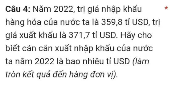 Câu 4: Nǎm 2022, trị giá nhập khẩu
hàng hóa của nước ta là 359 ,8 tỉ USD, trị
giá xuất khẩu là 371,7 tỉ USD.. Hãy cho
biết cán cân xuất nhập khẩu của nước
ta nǎm 2022 là bao nhiêu tỉ USD (làm
tròn kết quả đến hàng đơn vị).