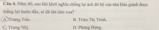 Câu 4. Nǎm 40 , sau khi khởi nghĩa chống lại ách đô hộ của nhà Hán giành được
thẳng lợi bước đầu.ai đã lên làm vua?
A.)Trưng TrắC.
B. Triệu Thị Trinh.
C. Trưng Nhị.
D. Phùng Hưng.