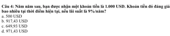 Câu 4: Nǎm nǎm sau, bạn được nhận một khoản tiền là 1.000 USD. Khoản tiền đó đáng giá
bao nhiêu tại thời điểm hiện tại, nếu lãi suất là 9% /ncheck (a)m
a. 500 USD
b. 917,43 USD
c. 649,93 USD
d. 971,43 USD