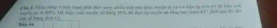 Câu 4: Điện nǎng ở một trạm phát điện xoay chiều một pha được truyền đi xa với điên áp là10 kV thì hiệu suất
truyền tài là 84%  . Đề hiệu suất truyền tài bằng 96%  thì điện áp truyền tài bằng bao nhiêu kV? (Kêt quả lấy dén
chữ số hàng đơn vị).
Đáp án