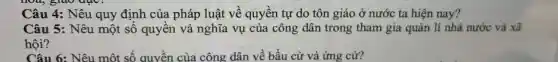 Câu 4: Nêu quy định của pháp luật về quyền tự do tôn giáo ở nước ta hiện nay?
Câu 5: Nêu một số quyền và nghĩa vụ của công dân trong tham gia quản lí nhà nước và xã
hội?
Câu 6: Nêu một số quyền của công dân về bầu cử và ứng cử?