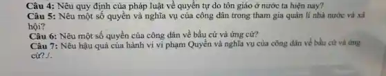 Câu 4: Nêu quy định của pháp luật về quyền tự do tôn giáo ở nước ta hiện nay?
Câu 5: Nêu một số quyền và nghĩa vụ của công dân trong tham gia quản lí nhà nước và xã
Câu 6: Nêu một số quyền của công dân về bầu cử và ứng cử?
Câu 7: Nêu hậu quả của hành vi vi phạm Quyền và nghĩa vụ của công dân về bầu cử và ứng
cử?./.