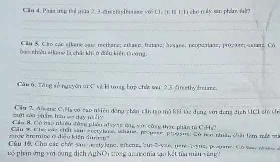 Câu 4. Phản ứng thế giữa 23-đimethylbutane với Cl_(2) (tỉ lệ 1:1 ) cho mấy sản phẩm thế?
__
Câu 5. Cho các alkane sau: methane ethane; butane; hexane;neopentane; propane;octane. Có
bao nhiêu alkane là chất khí ở điều kiện thường.
__
Câu 6. Tổng số nguyên tử C và H trong hợp chất sau: 2,3-đimethylbutane.
__ ......................................................................
7. Alkene C_(4)H_(8) có bao nhiêu đồng phân cấu tạo mà khi tác dụng với dung dịch HCl chỉ ch
một sản phẩm hữu cơ duy nhất?
Câu 8. Có bao nhiêu đồng phân alkyne ứng với công thức phân tử
C_(5)H_(8)
Câu 9. Cho các chất sau: acetylene ethane, propene, propyne . Có bao nhiêu chất làm mất mà
nước bromine ở điều kiện thường?
Câu 10. Cho các chất sau: acetylene , ethene, but-2-yne, pent -1-yne, propane. Có bao nhiêu c
có phản ứng với dung dịch AgNO_(3) trong ammonia tạo kết tủa màu vàng?