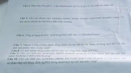 Câu 4. Phàn ứng thế giữa 2,3-đimethylbutane với Cl_(2) (tỉ lệ 1:1) cho mấy sản phẩm thế?
__
Câu 5. Cho các alkane sau: methane;ethane; butane; hexane;neopentane; propane;octane. Có
bao nhiêu alkane là chất khí ở điều kiện thường.
__
Câu 6. Tổng số nguyên tử C và H trong hợp chất sau: 2,3-đimethylbutane.
__
Câu Alkene C_(4)H_(8) có bao nhiêu đồng phân cấu tạo mà khi tác dụng với dung dịch
một sản phẩm hữu cơ duy nhất?
Câu 8. Có bao nhiêu đồng phân alkyne ứng với công thức phân tử C_(5)H_(8)
Câu 9. Cho các chất sau: acetylene,ethane, propene propyne. Có bao nhiêu chất làm mất màu
nước bromine ở điều kiện thường?
Câu 10. Cho các chất sau: acetylene ethene, but-2-yne pent-1-yne, propane . Có bao nhiêu chất
có phản ứng với dung dịch AgNO_(3) trong ammonia tạo kết tủa màu vàng?