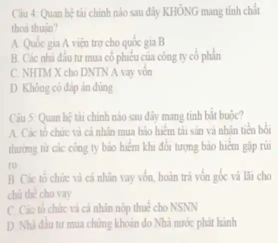 Câu 4: Quan hệ tài chính nào sau đây KHÔNG mang tính chất
thoá thuân?
A. Quốc gia A viện trợ cho quốc gia B
B. Các nhà đầu tư mua cổ phiếu của công ty cô phần
C. NHTM X cho DNTN A vay vôn
D. Không có đáp án đúng
Câu 5: Quan hệ tài chính nào sau đây mang tính bắt buộc?
A. Các tô chức và cả nhân mua bảo hiểm tài sản và nhân tiền bồi
thường từ các công ty bảo hiểm khi đối tượng bảo hiểm gǎp rủi
ro
B. Các tổ chức và cá nhân vay vốn, hoàn trả vốn gốc và lãi cho
chủ thế cho vay
C. Các tô chức và cá nhân nộp thuế cho NSNN
D. Nhà đâu tu mua chứng khoản do Nhà nước phát hành