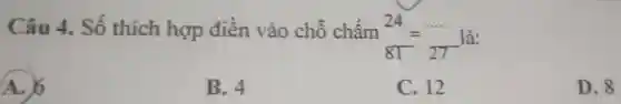 Câu 4.. Số thích hợp điền vào chỗ chấm
(24)/(81)=(... ... )/(27) là:
A. 6
B. 4
C. 12
D. 8