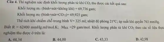 Câu 4. Thí nghiệm xác định khối lượng phân tử khí CO_(2) thu được các kết quả sau:
Khối lượng m_(l)(bgrave (i)nh+nuit+khhat (o)ngkhi)=69,736gam
Khối lượng m_(2)(binh+nacute (u)t+CO_(-2))=69,925gam
Thể tích khí chiếm chỗ trong bình V=325ml nhiệt độ phòng 21^circ C áp suất khí quyển 763 mmHg.
Biết R=62400mmHg.ml/mol.K;M_(KK)=29gam/mol Khối lượng phân tử khí CO_(2) theo các số liệu thực
nghiệm thu được ở trên là:
A. 44,34
B. 44,00
C. 43,33
D. 42,98