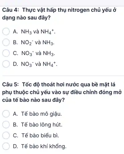 Câu 4: Thực vật hấp thụ nitrogen chủ yếu ở
dạng nào sau đây?
A. NH_(3) và NH_(4)^+
B. NO_(2)^- và NH_(3)
C. . NO_(3)^- và NH_(3)
D. NO_(3)^- và NH_(4)^+
Câu 5: Tốc độ thoát hơi nước qua bề mặt lá
phụ thuộc chủ yếu vào sự điều chỉnh đóng mở
của tế bào nào sau đây?
A. Tế bào mô giậu.
B. Tế bào lông hút.
C. Tế bào biểu bì.
D. Tế bào khí khổng.