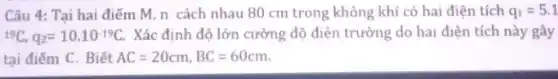 Câu 4: Tại hai điểm M, n cách nhau 80 cm trong không khí có hai điện tích q_(1)=5.1
(}^19C,q_{2)=10.10^-19C. Xác định độ lớn cường độ điện trường do hai điện tích này gây
tại điểm C. Biết AC=20cm,BC=60cm