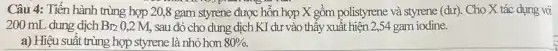 Câu 4: Tiến hành trùng hợp 20,8 gam styrene được hỗn hợp X gồm polistyrene và styrene (dư). Cho X tác dụng với
200 mL dung dịch Br_(2)0,2M sau đó cho dung dịch KI dư vào thấy xuất hiện 2,54 gam iodine.
a) Hiệu suất trùng hợp styrene là nhỏ hơn 80% .