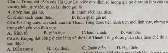 Câu 4. Trong cải cách của Hồ Quý Ly, việc quy định số lượng gia nô được sở hữu của cá
vương hầu, quý tộc , quan lại được gọi là
A. phép hạn gia nô.
B. chính sách hạn điền.
C. chính sách quân điền.
D. bình quân gia nô.
Câu 5. Công cuộc cải cách của Lê Thánh Tông được tiến hành trên mọi lĩnh vực, nhưng t
trung chủ yếu vào lĩnh vực
A. kinh tế.
B. giáo dụC.
C. hành chính
D. vǎn hóa.
Câu 6. Ruộng đất công ở các làng xã thời Lê Thánh Tông được phân chia theo chế độ n
sau đây?
A. Điền trang.
B. Lộc điền.
C. Quân điền.
Minh Mang Nội các được thành lận có vai tròn
D. Hạn điền