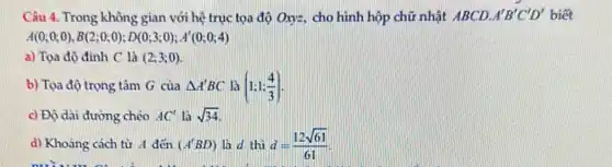 Câu 4. Trong không gian với hệ trục tọa độ Oxy=, cho hình hộp chữ nhật ABCD. A'B'C'D' biết
A(0;0;0),B(2;0;0);D(0;3;0);A'(0;0;4)
a) Tọa độ đinh C là (2;3;0)
b) Tọa độ trọng tâm G của Delta A'BC là (1;1;(4)/(3))
c) Độ dài đường chéo AC' là sqrt (34)
d) Khoảng cách từ A đến (A'BD) là d thì d=(12sqrt (61))/(61)