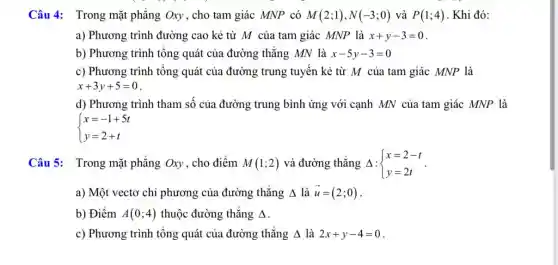 Câu 4: Trong mặt phẳng Oxy , cho tam giác MNP có M(2;1),N(-3;0) và P(1;4) . Khi đó:
a) Phương trình đường cao kẻ từ M của tam giác MNP là x+y-3=0
b) Phương trình tổng quát của đường thẳng MN là x-5y-3=0
c) Phương trình tổng quát của đường trung tuyến kẻ từ M của tam giác MNP là
x+3y+5=0
d) Phương trình tham số của đường trung bình ứng với cạnh MN của tam giác MNP là
 ) x=-1+5t y=2+t 
Câu 5: Trong mặt phẳng Oxy, cho điểm M(1;2) và đường thẳng Delta : ) x=2-t y=2t 
a) Một vectơ chỉ phương của đường ; thǎng Delta  là overrightarrow (u)=(2;0)
b) Điểm A(0;4) thuộc đường thẳng Delta 
c) Phương trình tổng quát của đường thẳng Delta  là 2x+y-4=0