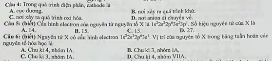 Câu 4: Trong quá trình điện phân, cathode là
A. cực dương.
C. nơi xảy ra quá trình oxi hóa.
B. nơi xảy ra quá trình khử.
D. nơi anion di chuyển về.
Câu 5: (biết) Cấu hình electron của nguyên tử nguyên tố X là 1s^22s^22p^63s^23p^1 Số hiệu nguyên tử của X là
A. 14.
B. 15.
C. 13.	D. 27.
Câu 6: (biết) Nguyên tử X có cấu hình electron 1s^22s^22p^63s^1 Vị trí của nguyên tố X trong bảng tuần hoàn các
nguyên tố hóa học là
A. Chu kì 4 nhóm IA.
B. Chu kì 3 nhóm IA.
C. Chu kì 3 nhóm IA.
D. Chu kì 4 nhóm VIIA.