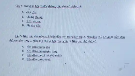 Câu 4: Trong xã hội có đối kháng.dân chủ có tính chất
A. Giai cấp
B. Chung chung
C. Trừu tương
D. Phi giai cấp
Câu 5: Nền dân chủ nào xuất hiện đầu tiên trong lịch sử: A. Nền dân chủ tư sản B.Nền dân
chủ nguyên thủy C.Nền dân chủ xã hội chủ nghĩa D.Nền dân chủ chủ nô
A. Nền dân chủ tư sản
B. Nền dân chủ nguyên thủy
C. Nền dân chủ xã hội chủ nghĩa
D. Nền dân chủ chủ nô