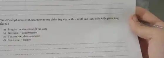 __
Câu 4) Viết phương trình hóa học cho các phản ứng xảy ra theo sơ đồ sau ( ghi điều kiện phân ứng
hếu có )
a) Propyne - sản phẩm kết tủa vàng
b) Benzene -nitrobenzene
c) Toluene -o-bromotoluene
__