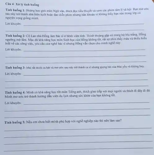Câu 4: Xử lý tinh huống
Tính huống 1: Hoàng học giỏi môn Ngữ vǎn, thích đọc tiểu thuyết và xem các phim tâm lí xã hội.Bạn mo ước
sau này trở thành nhà biên kịch hoặc đạo diễn phim nhưng bǎn khoǎn vì không thấy bạn nào trong lớp có
nguyện vọng giống minh.
__
Tình huống 2: Cô Lan nhà Hồng làm bác sĩ ở bệnh viện tinh. Thinh thoảng gặp cô trong bộ blu trǎng. Hồng
ngưỡng mộ lắm. Mặc dù khả nǎng học môn Sinh học của Hồng không tốt, rất sợ nhìn thấy máu và thiếu hiểu
biết về các công việc, yêu cầu của nghề bác sĩ nhưng Hồng vẫn chọn cho mình nghề này.
__
disappointed
Tình huống 3: Mai rất thích ca hát và mơ ước sau này trở thành ca sĩ nhưng giọng hát của Mai yếu và không hay.
__
https://www.
Tinh huống 4: Minh có khả nǎng học tốt môn Tiếng anh thích giao tiếp với mọi người và thích di dây đi đó.
Minh mơ ước trở thành hướng dẫn viên du lịch nhưng sức khỏe của bạn không tôt.
__
hundred
Tình huống 5: Nếu em chưa biết mình phù hợp với nghề nghiệp nào thì nên làm sao?
__