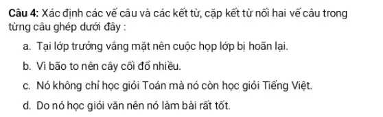 Câu 4: Xác định các vế câu và các kết từ, cặp kết từ nối hai vế câu trong
từng câu ghép dưới đây :
a. Tại lớp trưởng vắng mặt nên cuộc họp lớp bị hoãn lại.
b. Vì bão to nên cây cối đổ nhiều.
c. Nó không chỉ học giỏi Toán mà nó còn học giỏi Tiếng Việt.
d. Do nó học giỏi vǎn nên nó làm bài rất tốt.